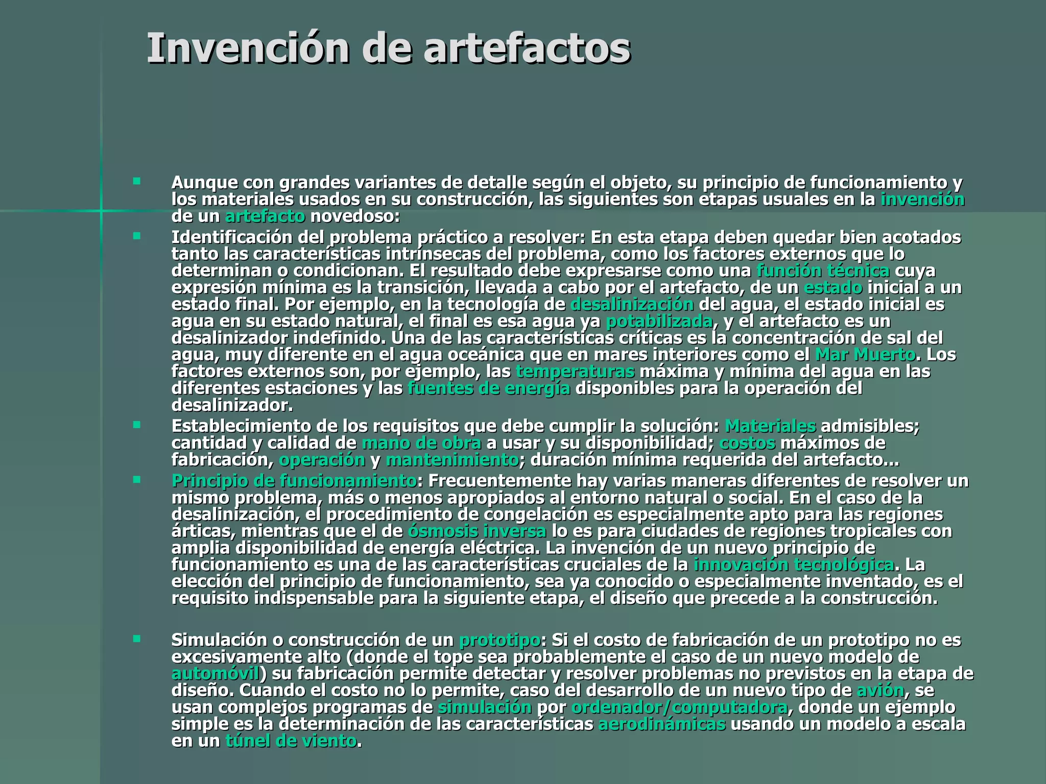 Invención de artefactos   Aunque con grandes variantes de detalle según el objeto, su principio de funcionamiento y los materiales usados en su construcción, las siguientes son etapas usuales en la  invención  de un  artefacto  novedoso: Identificación del problema práctico a resolver: En esta etapa deben quedar bien acotados tanto las características intrínsecas del problema, como los factores externos que lo determinan o condicionan. El resultado debe expresarse como una  función técnica  cuya expresión mínima es la transición, llevada a cabo por el artefacto, de un  estado  inicial a un estado final. Por ejemplo, en la tecnología de  desalinización  del agua, el estado inicial es agua en su estado natural, el final es esa agua ya  potabilizada , y el artefacto es un desalinizador indefinido. Una de las características críticas es la concentración de sal del agua, muy diferente en el agua oceánica que en mares interiores como el  Mar Muerto . Los factores externos son, por ejemplo, las  temperaturas  máxima y mínima del agua en las diferentes estaciones y las  fuentes de energía  disponibles para la operación del desalinizador.  Establecimiento de los requisitos que debe cumplir la solución:  Materiales  admisibles; cantidad y calidad de  mano de obra  a usar y su disponibilidad;  costos  máximos de fabricación,  operación  y  mantenimiento ; duración mínima requerida del artefacto...  Principio de funcionamiento : Frecuentemente hay varias maneras diferentes de resolver un mismo problema, más o menos apropiados al entorno natural o social. En el caso de la desalinización, el procedimiento de congelación es especialmente apto para las regiones árticas, mientras que el de  ósmosis inversa  lo es para ciudades de regiones tropicales con amplia disponibilidad de energía eléctrica. La invención de un nuevo principio de funcionamiento es una de las características cruciales de la  innovación tecnológica . La elección del principio de funcionamiento, sea ya conocido o especialmente inventado, es el requisito indispensable para la siguiente etapa, el diseño que precede a la construcción.  Simulación o construcción de un  prototipo : Si el costo de fabricación de un prototipo no es excesivamente alto (donde el tope sea probablemente el caso de un nuevo modelo de  automóvil ) su fabricación permite detectar y resolver problemas no previstos en la etapa de diseño. Cuando el costo no lo permite, caso del desarrollo de un nuevo tipo de  avión , se usan complejos programas de  simulación  por  ordenador/computadora , donde un ejemplo simple es la determinación de las características  aerodinámicas  usando un modelo a escala en un  túnel de viento .  