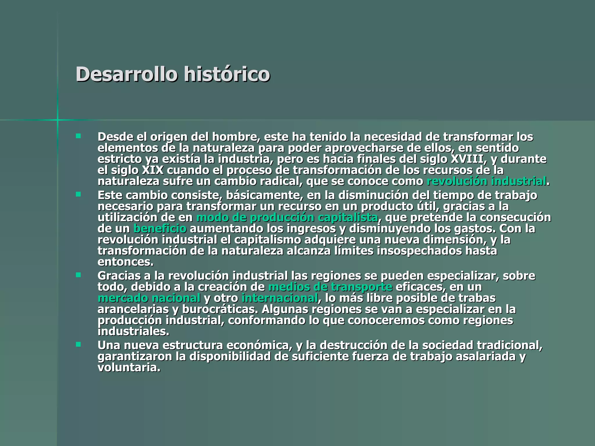 Desarrollo histórico   Desde el origen del hombre, este ha tenido la necesidad de transformar los elementos de la naturaleza para poder aprovecharse de ellos, en sentido estricto ya existía la industria, pero es hacia finales del siglo XVIII, y durante el siglo XIX cuando el proceso de transformación de los recursos de la naturaleza sufre un cambio radical, que se conoce como  revolución industrial . Este cambio consiste, básicamente, en la disminución del tiempo de trabajo necesario para transformar un recurso en un producto útil, gracias a la utilización de en  modo de producción capitalista , que pretende la consecución de un  beneficio  aumentando los ingresos y disminuyendo los gastos. Con la revolución industrial el capitalismo adquiere una nueva dimensión, y la transformación de la naturaleza alcanza límites insospechados hasta entonces. Gracias a la revolución industrial las regiones se pueden especializar, sobre todo, debido a la creación de  medios de transporte  eficaces, en un  mercado nacional  y otro  internacional , lo más libre posible de trabas arancelarias y burocráticas. Algunas regiones se van a especializar en la producción industrial, conformando lo que conoceremos como regiones industriales. Una nueva estructura económica, y la destrucción de la sociedad tradicional, garantizaron la disponibilidad de suficiente fuerza de trabajo asalariada y voluntaria. 
