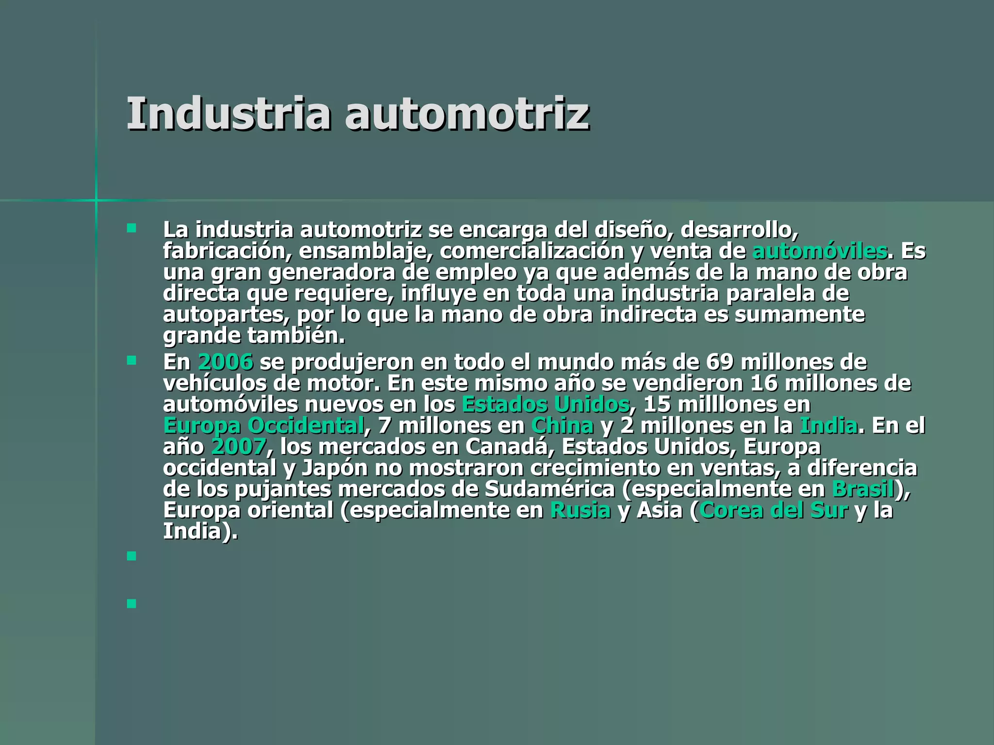 Industria automotriz La industria automotriz se encarga del diseño, desarrollo, fabricación, ensamblaje, comercialización y venta de  automóviles . Es una gran generadora de empleo ya que además de la mano de obra directa que requiere, influye en toda una industria paralela de autopartes, por lo que la mano de obra indirecta es sumamente grande también. En  2006  se produjeron en todo el mundo más de 69 millones de vehículos de motor. En este mismo año se vendieron 16 millones de automóviles nuevos en los  Estados Unidos , 15 milllones en  Europa Occidental , 7 millones en  China  y 2 millones en la  India . En el año  2007 , los mercados en Canadá, Estados Unidos, Europa occidental y Japón no mostraron crecimiento en ventas, a diferencia de los pujantes mercados de Sudamérica (especialmente en  Brasil ), Europa oriental (especialmente en  Rusia  y Asia ( Corea del Sur  y la India). 