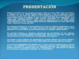 PRESENTACIÓN Molinera del Norte es una empresa peruana creada en el año 1994 como una E.I.R.L. y fundada por el Sr. Pablo Aquiles Peláez Guerrero, a fin de abastecer nuevos mercados y al  gran éxito que obtuvo en la incursión al mercado de las indusutrias y comercialización de arroz pilado es que en el año 1999 deja de ser una E.I.R.L. y se forma ante registros públicos según partida electrónica N° 11004956 como “MOLINERA DEL NORTE S.A.C”, cuyos socios y propietarios son el Sr. Pablo Aquiles Peláez Guerrero y el Sr. Antonio Peláez Guerrero. Galardonada en el año 2004 como mejor “Empresa Peruana del Año” Su principal actividad es el procesamiento de arroz de calidad estandarizada, con la más avanzada tecnología y el mejor servicio del mercado, facultad que les hizo ganadora en el año 2006 al premio internacional a la calidad “Simón Bolivar” Su principal objetivo es satisfacer plenamente las necesidades de sus clientes. Cuenta con la tecnología digital necesaria para obtener un arroz que cumpla con características de alta calidad para el consumidor mas exigente. Así mismo el gran volumen de producción le permite obtener una buena calidad a bajo costo, posicionándola como líder indiscutible del mercado arrocero nacional. Al 31/07/07 “MOLINERA DEL NORTE S.A.C.” posee activos corrientes por un monto de S/. 1,073,037.82 y en activos no corrientes asciende a S/. 2,866,631.85, en pasivos corrientes la empresa posee S/. 2,067,967.59 y S/. 309,103.94 en pasivos no corrientes, su patrimonio asciende a S/. 3,940,008.67. 