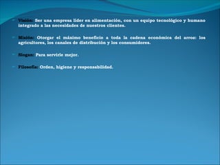 Visión:  Ser una empresa líder en alimentación, con un equipo tecnológico y humano integrado a las necesidades de nuestros clientes. Misión:  Otorgar el máximo beneficio a toda la cadena económica del arroz: los agricultores, los canales de distribución y los consumidores. Slogan:  Para servirle mejor. Filosofía:  Orden, higiene y responsabilidad. 