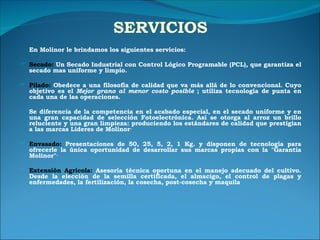 SERVICIOS En Molinor le brindamos los siguientes servicios:  Secado:  Un Secado Industrial con Control Lógico Programable (PCL), que garantiza el secado mas uniforme y limpio. Pilado:  Obedece a una filosofía de calidad que va más allá de lo convencional. Cuyo objetivo es el  Mejor grano al menor costo posible  ; utiliza tecnología de punta en cada una de las operaciones. Se diferencia de la competencia en el acabado especial, en el secado uniforme y en una gran capacidad de selección Fotoelectrónica. Así se otorga al arroz un brillo reluciente y una gran limpieza: produciendo los estándares de calidad que prestigian a las marcas Lideres de Molinor· Envasado:  Presentaciones de 50, 25, 5, 2, 1 Kg. y disponen de tecnología para ofrecerle la única oportunidad de desarrollar sus marcas propias con la "Garantía Molinor"· Extensión Agrícola:  Asesoría técnica oportuna en el manejo adecuado del cultivo. Desde la elección de la semilla certificada, el almacigo, el control de plagas y enfermedades, la fertilización, la cosecha, post-cosecha y maquila 