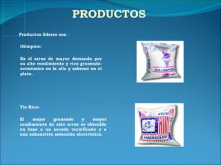PRODUCTOS Olímpico: Es el arroz de mayor demanda por su alto rendimiento y rico graneado: económico en la olla y sabroso en el plato. Productos lideres son  : Tío Rico: El mejor graneado y mayor rendimiento de este arroz es obtenido en base a un secado tecnificado y a una exhaustiva selección electrónica. 