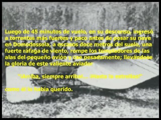 Luego de 45 minutos de vuelo, en su descenso, ingresó  a torrentes más fuertes y poco antes de posar su nave  en Domodossola, a escasos doce metros del suelo, una  fuerte ráfaga de viento, rompe los templadores de las  alas del pequeño avión y cae pesadamente; llevándose  la gloria de este valiente aviador "¡Arriba, siempre arriba!... ¡Hasta la estrellas!“ como él lo había querido. 