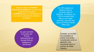 Ocupó el cargo de Director
Nacional de Cultura en el marco del
programa principal de
la UNESCO para el conocimiento de
los valores culturales de Oriente y
Occidente.
En 1973 publicó en
Madrid, Informe
personal sobre la
situación, en México, en
1976 la novela Entre
Marx y una mujer
desnuda –que ese año
obtuvo el Premio Xavier
Villaurrutia
En julio del 2005
fue jurado del
Premio
Internacional de
Novela Rómulo
Gallegos en
Venezuela.
También, en el 2005
fue postulado al
premio Cervantes,
considerado como el
galardón más
importante para un
escritor de habla
hispana.
 