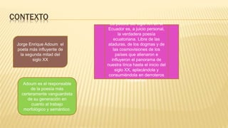 CONTEXTO
Jorge Enrique Adoum el
poeta más influyente de
la segunda mitad del
siglo XX
Adoum es el responsable
de la poesía más
certeramente vanguardista
de su generación en
cuanto al trabajo
morfológico y semántico.
La poesía del siglo XX en el
Ecuador es, a juicio personal,
la verdadera poesía
ecuatoriana. Libre de las
ataduras, de los dogmas y de
las cosmovisiones de los
países que alienaron e
influyeron el panorama de
nuestra lírica hasta el inicio del
siglo XX, aplacándola y
consumiéndola en derroteros
impuestos.
 
