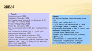 OBRAS
 Poesía
Ecuador amargo, 1949
Carta para Alejandra, 1952
Los cuadernos de la tierra: I. Los Orígenes, II. El
Enemigo y la Mañana, 1952
Notas del hijo pródigo, 1953
Relato del extranjero, 1955
Los cuadernos de la tierra: III. Dios trajo la sombra,
1959
Los cuadernos de la tierra: IV. El Dorado y las
ocupaciones nocturnas, 1961
Informe personal sobre la situación, 1973
El amor desenterrado y otros poemas, 1993
Claudicación intermitente: (poemas recientes), 2004
Mayo de 1968 (¿siglo XXI?) seguido de: Agosto es
el mes más cruel, 2008
Ecuador amargo toda la vida
Cuento
Los amores fugaces: memorias imaginarias,
1997
Ensayo, periodismo, no ficción
La gran literatura ecuatoriana del 30, 1984
Sin ambages: textos y contextos, 1989
Guayasamín: el hombre, la obra, la crítica, 1998
Mirando a todas partes, 1999
Ecuador: señas particulares, 2000
De cerca y de memoria: lecturas, autores y
lugares, 2002
Aproximación a la paraliteratura, 2006
Selecciones, recopilaciones, antologías
Los cuadernos de la tierra: I-IV, 1963,
 