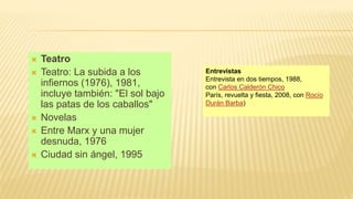  Teatro
 Teatro: La subida a los
infiernos (1976), 1981,
incluye también: "El sol bajo
las patas de los caballos"
 Novelas
 Entre Marx y una mujer
desnuda, 1976
 Ciudad sin ángel, 1995
Entrevistas
Entrevista en dos tiempos, 1988,
con Carlos Calderón Chico
París, revuelta y fiesta, 2008, con Rocío
Durán Barba)
 