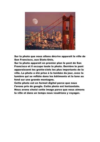 Sur la photo que nous allons décrire apparaît la ville de San Francisco, aux Etats-Unis. <br />Sur la photo apparaît en premier plan le pont de San Francisco et il occupe toute la photo. Derrière le pont apparaissent les gratte-ciels les plus importants de la ville. La photo a été prise à la tombée du jour, avec la lumière qui se reflète dans les bâtiments et la lune au fond sur une grande montagne. <br />Cette photo est en format digital parce que nous l’avons pris de google. Cette photo est horizontale.<br />Nous avons choisi cette image parce que nous aimons la ville et dans un temps nous voudrions y voyager.   <br />