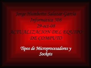 Jorge Humberto Salazar García Informática 308 29-oct-08 ACTUALIZACION DEL EQUIPO DE COMPUTO Tipos de Microprocesadores y Sockets 