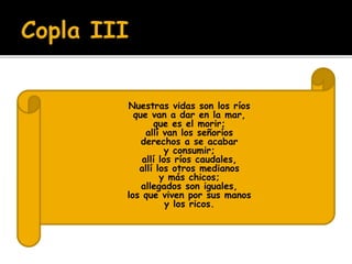  Nuestras vidas son los ríos 
 que van a dar en la mar, 
 que es el morir; 
 allí van los señoríos 
 derechos a se acabar 
 y consumir; 
 allí los ríos caudales, 
 allí los otros medianos 
 y más chicos; 
 allegados son iguales, 
 los que viven por sus manos 
 y los ricos. 
 