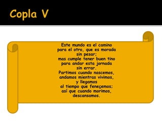  Este mundo es el camino 
 para el otro, que es morada 
 sin pesar; 
 mas cumple tener buen tino 
 para andar esta jornada 
 sin errar. 
 Partimos cuando nascemos, 
 andamos mientras vivimos, 
 y llegamos 
 al tiempo que feneçemos; 
 así que cuando morimos, 
 descansamos. 
 