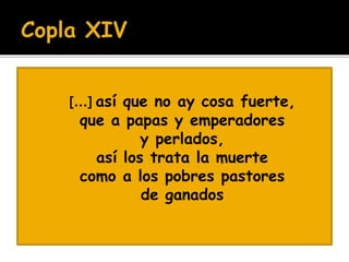  [...] así que no ay cosa fuerte, 
 que a papas y emperadores 
 y perlados, 
 así los trata la muerte 
 como a los pobres pastores 
 de ganados 
 