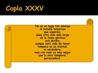  No se os haga tan amarga 
 la batalla temerosa 
 que esperáis, 
 pues otra vida más larga 
 de la fama glorïosa 
 acá dexáis; 
 aunque esta vida de honor 
 tampoco no es eternal, 
 ni verdadera; 
 mas con todo es muy mejor 
 que la otra temporal, 
 perescedera. 
 