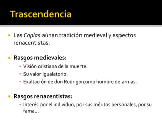  Las Coplas aúnan tradición medieval y aspectos 
renacentistas. 
 Rasgos medievales: 
▪ Visión cristiana de la muerte. 
▪ Su valor igualatorio. 
▪ Exaltación de don Rodrigo como hombre de armas. 
 Rasgos renacentistas: 
▪ Interés por el individuo, por sus méritos personales, por su 
fama... 
 