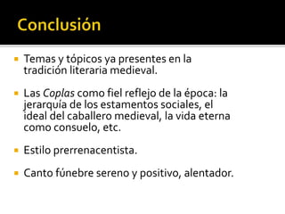  Temas y tópicos ya presentes en la 
tradición literaria medieval. 
 Las Coplas como fiel reflejo de la época: la 
jerarquía de los estamentos sociales, el 
ideal del caballero medieval, la vida eterna 
como consuelo, etc. 
 Estilo prerrenacentista. 
 Canto fúnebre sereno y positivo, alentador. 
