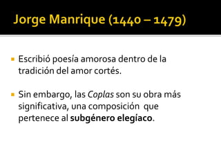  Escribió poesía amorosa dentro de la 
tradición del amor cortés. 
 Sin embargo, las Coplas son su obra más 
significativa, una composición que 
pertenece al subgénero elegíaco. 
 