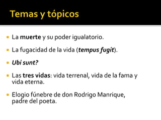  La muerte y su poder igualatorio. 
 La fugacidad de la vida (tempus fugit). 
 Ubi sunt? 
 Las tres vidas: vida terrenal, vida de la fama y 
vida eterna. 
 Elogio fúnebre de don Rodrigo Manrique, 
padre del poeta. 
 