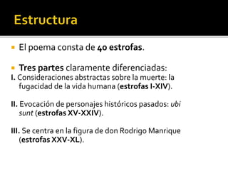  El poema consta de 40 estrofas. 
 Tres partes claramente diferenciadas: 
I. Consideraciones abstractas sobre la muerte: la 
fugacidad de la vida humana (estrofas I-XIV). 
II. Evocación de personajes históricos pasados: ubi 
sunt (estrofas XV-XXIV). 
III. Se centra en la figura de don Rodrigo Manrique 
(estrofas XXV-XL). 
 