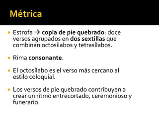  Estrofa  copla de pie quebrado: doce 
versos agrupados en dos sextillas que 
combinan octosílabos y tetrasílabos. 
 Rima consonante. 
 El octosílabo es el verso más cercano al 
estilo coloquial. 
 Los versos de pie quebrado contribuyen a 
crear un ritmo entrecortado, ceremonioso y 
funerario. 
 