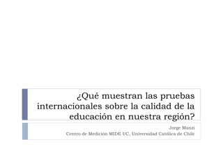 ¿Qué muestran las pruebas
internacionales sobre la calidad de la
       educación en nuestra región?
                                                   Jorge Manzi
       Centro de Medición MIDE UC, Universidad Católica de Chile
 