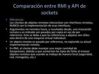 Comparación entre RMI y API de sockets Diferencias Los clientes de objetos remotos interactúan con interfaces remotas, NUNCA con la implementación de esas interfaces.  Argumentos no-remotos hacia, y resultados desde, una invocación remota a un método son pasados por copia en vez de por referencia. Esto se debe a que las referencias a objetos son útiles solo dentro de una maquina virtual individual.  Un objeto remoto es pasado por referencia, no copiando su actual implementación remota.  En RMI, el cliente debe manejar una mejor cantidad de Excepciones, debido a que aumentan los tipos de fallas al invocar objetos remotos que cuando se trabaja de manera local (seguridad, red, rmiregistry, etc.)  