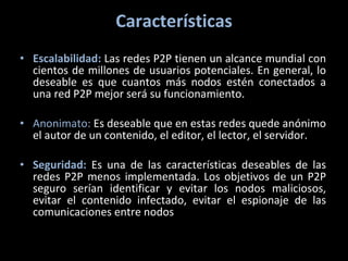 Características Escalabilidad:   Las redes P2P tienen un alcance mundial con cientos de millones de usuarios potenciales. En general, lo deseable es que cuantos más nodos estén conectados a una red P2P mejor será su funcionamiento. Anonimato:  Es deseable que en estas redes quede anónimo el autor de un contenido, el editor, el lector, el servidor.  Seguridad:   Es una de las características deseables de las redes P2P menos implementada. Los objetivos de un P2P seguro serían identificar y evitar los nodos maliciosos, evitar el contenido infectado, evitar el espionaje de las comunicaciones entre nodos 