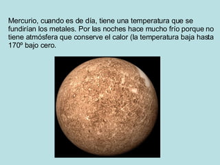 Mercurio, cuando es de día, tiene una temperatura que se fundirían los metales. Por las noches hace mucho frío porque no tiene atmósfera que conserve el calor (la temperatura baja hasta 170º bajo cero .  