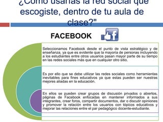 "¿Cómo usarías la red social que
escogiste, dentro de tu aula de
clase?"
FACEBOOK
Seleccionamos Facebook desde el punto de vista estratégico y de
enseñanza, ya que es evidente que la mayoría de personas incluyendo
a los estudiantes entre otros usuarios pasan mayor parte de su tiempo
en las redes sociales más que en cualquier otro sitio.
Es por ello que se debe utilizar las redes sociales como herramientas
inevitables para fines educativos ya que estas pueden ser nuestras
mejores aliadas en la educación.
En ellos se pueden crear grupos de discusión privados o abiertos,
páginas de Facebook enfocadas en mantener informados a sus
integrantes, crear foros, compartir documentos, dar o discutir opiniones
y promover la relación entre los usuarios con tópicos educativos y
mejorar las relaciones entre el par pedagógico docente-estudiante.
 