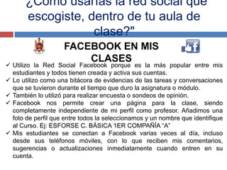 "¿Cómo usarías la red social que
escogiste, dentro de tu aula de
clase?"
FACEBOOK EN MIS
CLASES
 Utilizo la Red Social Facebook porque es la más popular entre mis
estudiantes y todos tienen creada y activa sus cuentas.
 Lo utilizo como una bitácora de evidencias de las tareas y conversaciones
que se tuvieron durante el tiempo que duro la asignatura o módulo.
 También lo utilizó para realizar encuesta o sondeos de opinión.
 Facebook nos permite crear una página para la clase, siendo
completamente independiente de mi perfil como profesor. Añadimos una
foto de perfil que entre todos la seleccionamos y un nombre que identifique
al Curso. Ej: ESFORSE C. BÁSICA 1ER COMPAÑÍA “A”
 Mis estudiantes se conectan a Facebook varias veces al día, incluso
desde sus teléfonos móviles, con lo que reciben mis comentarios,
sugerencias o actualizaciones inmediatamente cuando entren en su
cuenta.
 