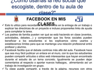 "¿Cómo usarías la red social que
escogiste, dentro de tu aula de
clase?"
FACEBOOK EN MIS
CLASES Esto lo utilizo para recordarles la fecha límite en la entrega de un trabajo o
explicar las directrices de un proyecto e incluso proponerles links de ayuda
para completar la tarea.
 Los padres de familia pueden ver qué se está haciendo en clase (eventos,
actividades, debates…) y comprender que los foros sociales pueden
beneficiar a los estudiantes si les explicamos cómo usarlos y
establecemos límites para que se mantenga una relación profesional entre
profesor y alumno.
 Facebook facilita que el debate continúe más allá del aula. Facebook hace
que sea muy fácil publicar un enlace en el muro, con lo que los estudiantes
pueden compartir artículos o sitios web interesantes que hayan encontrado
durante el estudio de un tema concreto. Igualmente se pueden dejar
comentarios al respecto o aportar nuevos hallazgos, alimentando así un
trabajo de investigación en grupo.
 Tu clase puede compartir, a través de la página, recursos con otros
 