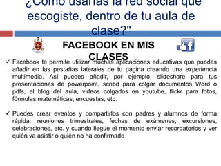 "¿Cómo usarías la red social que
escogiste, dentro de tu aula de
clase?"
FACEBOOK EN MIS
CLASES Facebook te permite utilizar muchas aplicaciones educativas que puedes
añadir en las pestañas laterales de tu página creando una experiencia
multimedia. Así puedes añadir, por ejemplo, slideshare para tus
presentaciones de powerpoint, scribd para colgar documentos Word o
pdfs, el blog del aula, videos colgados en youtube, flickr para fotos,
fórmulas matemáticas, encuestas, etc.
 Puedes crear eventos y compartirlos con padres y alumnos de forma
rápida: reuniones trimestrales, fechas de exámenes, excursiones,
celebraciones, etc. y cuando llegue el momento enviar recordatorios y ver
quién va asistir o quién no ha confirmado
 