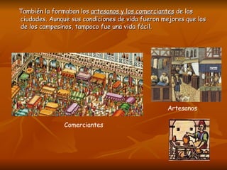 También la formaban los  artesanos y los comerciantes  de las ciudades. Aunque sus condiciones de vida fueron mejores que las de los campesinos, tampoco fue una vida fácil.  Comerciantes Artesanos  