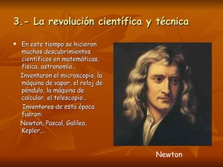 3.- La revolución científica y técnica En este tiempo se hicieron muchos descubrimientos científicos en matemáticas, física, astronomía… Inventaron el microscopio, la máquina de vapor, el reloj de péndulo, la máquina de calcular, el telescopio… Inventores de esta época fueron: Newton, Pascal, Galileo, Kepler,…  Newton 