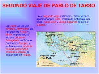 En el  segundo viaje  misionero, Pablo se hace acompañar por  Silas . Parten de Antioquia, por tierra,  hacia Siria  y  Cilicia ,  llegando  al sur de  Galacia .  SEGUNDO VIAJE DE PABLO DE TARSO En  Listra , se les une  Timoteo .  Atraviesan  las regiones de  Frigia  y  Misia . Al parecer, se les une  Lucas el Evangelista  en Tróade. Decide ir a  Europa , y en Macedonia  funda la primera comunidad cristiana europea : la comunidad de  Filipos . 