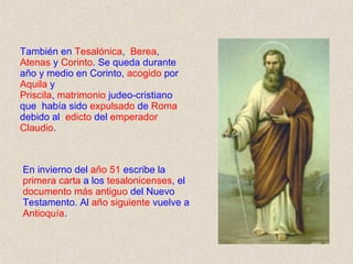 También en  Tesalónica ,  Berea ,  Atenas  y  Corinto . Se queda durante año y medio en Corinto,  acogido  por  Aquila  y  Priscila ,  matrimonio  judeo-cristiano que  había sido  expulsado  de  Roma  debido al  edicto  del  emperador Claudio . En invierno del  año 51  escribe la  primera   carta  a los  tesalonicenses , el  documento más antiguo  del Nuevo Testamento. Al  año siguiente  vuelve a  Antioquía .  