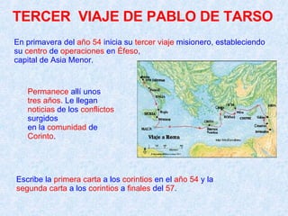 En primavera del  año 54  inicia su  tercer viaje  misionero, estableciendo su  centro  de  operaciones  en  Éfeso ,  capital de Asia Menor.  Escribe la  primera carta  a los  corintios  en el  año 54  y la  segunda carta  a los  corintios  a  finales  del  57 .  Permanece  allí unos  tres años . Le llegan  noticias  de los  conflictos  surgidos  en la  comunidad  de  Corinto . TERCER  VIAJE DE PABLO DE TARSO 