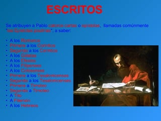 ESCRITOS Se atribuyen a Pablo  catorce cartas  o  epístolas ,  llamadas comúnmente  " las Epístolas paulinas ", a saber: A los  Romanos   Primera  a los  Corintios   Segunda  a los  Corintios  A los  Gálatas  A los  Efesios  A los  Filipenses  A los  Colosenses   Primera  a los  Tesalonicenses   Segunda  a los  Tesalonicenses   Primera  a  Timoteo   Segunda  a  Timoteo  A  Tito  A  Filemón A los  Hebreos 