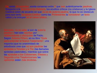 De  estas  14 epístolas , existe consenso entre  7  que  son  auténticamente  paulinas . Respecto a la  Epístola a los Hebreos , los eruditos críticos (no cristianos) y la Iglesia Católica están de acuerdo en que  no es de autoría paulina , lo que no es obstáculo para que tanto  la Iglesia Católica  como las  Protestantes  la  consideren  un  texto  válido y la incluyan  en el canon bíblico . Del resto, no se sabe  si son de  autoría paulina o  han sido  escritas  por  colaboradores o discípulos  de Pablo. Según  Antonio Piñero , en su libro  "Guía para entender el Nuevo Testamento" , una mayoría (que no unanimidad) de estudiosos cree que  no son paulinas  las  epístolas a Timoteo y a Tito  (las llamadas epístolas pastorales), mientras que sobre las  epístolas a los Colosenses, Efesios y Segunda a los Tesalonicenses  las  opiniones  están  más divididas . 