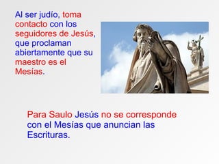Al ser judío,  toma contacto  con los  seguidores de Jesús , que proclaman abiertamente que su  maestro es el Mesías . Para Saulo  Jesús  no se corresponde  con el Mesías que anuncian las Escrituras. 