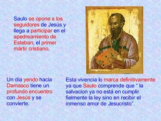 Saulo  se opone a los seguidores  de Jesús y llega a  participar  en el  apedreamiento de Esteban , el  primer mártir cristiano . Un día  yendo  hacia  Damasco  tiene un  profundo encuentro  con  Jesús  y se convierte. Esta vivencia lo  marca definitivamente  ya que  Saulo  comprende que “ la salvacion ya no está en cumplir fielmente la ley sino en recibir el inmenso amor de Jesucristo”. 