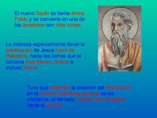 El nuevo  Saulo  se llama  ahora Pablo  y se convierte en uno de los  apóstoles  con  más coraje . Le interesa especialmente llevar la  predicación  de Jesús  fuera de Palestina , hacia las tierras que él conocía  Asia Menor ,  Grecia  e incluso  Roma . Tuvo que  defender  la posición del  cristianismo  en la  primera asamblea general  de los cristianos, el llamado  Concilio de Jerusalén  hacia el  año 50 . 