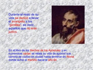 Durante el resto de su vida  se dedicó  a llevar el  evangelio  a los “ gentiles ”, es decir, aquellos que  no eran judíos . En el libro de los  Hechos de los Apóstoles  y en numerosas  cartas  se relata su vida de apóstol que camina de ciudad en ciudad hasta terminar en  Roma  donde sufrió el  martirio  hacia el  año 64 . 