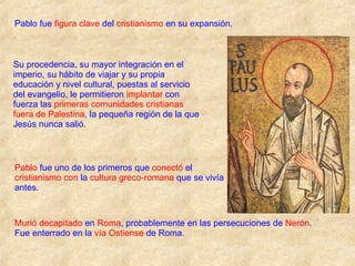 Pablo fue  figura clave  del  cristianismo  en su expansión. Su procedencia, su mayor integración en el imperio, su hábito de viajar y su propia educación y nivel cultural, puestas al servicio del evangelio, le permitieron  implantar  con fuerza las  primeras comunidades cristianas fuera de Palestina , la pequeña región de la que Jesús nunca salió. Pablo  fue uno de los primeros que  conectó  el  cristianismo con  la  cultura greco-romana  que se vivía antes. Murió decapitado  en  Roma , probablemente en las persecuciones de  Nerón . Fue enterrado en la  vía Ostiense  de Roma. 