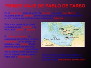 PRIMER VIAJE DE PABLO DE TARSO En el  primer viaje  misional, junto con  Bernabé  y su primo  Juan Marcos  de ayudante, parte de  Seleucia , puerto de Antioquía, donde había predicado por un año, hacia la isla de Chipre, concretamente a  Salamina .  Este era el primer lugar donde predicaban a los " no judíos ", es decir, a los  gentiles  o  paganos . En  Pafos ,  se convierte  al cristianismo el procónsul romano  Sergio Pablo , en su séquito se hallaba el mago  Elimas . Pablo y Bernabé, según las escrituras,  predican la palabra  y el procónsul con su familia quiere convertirse, pero el mago lo quiere impedir. Pablo deja a  Elimas ciego .  En ese momento, después del milagro, el procónsul cree. Después de esto toman un barco con el que  abandonan la isla de Chipre . 
