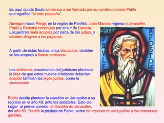 Navegan  hacia  Perge , en la región de Panfilia.  Juan Marcos  regresa  a Jerusalén . Pablo  y  Bernabé continúan  por el sur de  Galacia . Encuentran  mala acogida  por parte de los  judíos , y  deciden dirigirse a los paganos .  Pablo  decide plantear la cuestión en Jerusalén a su  regreso en el año 49, ante los apóstoles. Esto dio Lugar  al primer concilio,  el Concilio de Jerusalén ,  del  año 50 .  Triunfó  la postura de Pablo, sobre  no imponer rituales judíos a los conversos gentiles . Los  cristianos  procedentes del judaísmo plantean la  idea  de que estos nuevos cristianos deberían  aceptar  también las  leyes judías , como la  circuncisión .  A partir de estas fechas, a los  discípulos , también se les empezó a  llamar cristianos . Es aquí donde Saulo  comienza a ser llamado por su nombre romano Pablo  que significa  "el más pequeño”. 