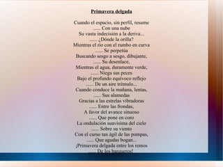 Primavera delgada Cuando el espacio, sin perfil, resume ...... Con una nube Su vasta indecisión a la deriva... ...... ¿Dónde la orilla? Mientras el río con el rumbo en curva ...... Se perpetúa Buscando sesgo a sesgo, dibujante, ...... Su desenlace, Mientras el agua, duramente verde, ...... Niega sus peces Bajo el profundo equívoco reflejo ...... De un aire trémulo... Cuando conduce la mañana, lentas, ...... Sus alamedas Gracias a las estrelas vibradoras ...... Entre las frondas, A favor del avance sinuoso ...... Que pone en coro La ondulación suavísima del cielo ...... Sobre su viento Con el curso tan ágil de las pompas, ...... Que agudas bogan... ¡Primavera delgada entre los remos ...... De los barqueros!  