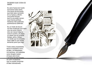 DICIENDO QUE COSA ES AMOR Es amor fuerza tan fuerte que fuerza toda razón; una fuerza de tal suerte, que todo seso convierte en su fuerza y afición; una porfía forzosa que no se puede vencer, cuya fuerza porfiosa hacemos más poderosa queriéndonos defender. Es un modo de locura con las mudanzas que hace: una vez pone tristura, otra vez causa holgura, como lo quiere y le place; un deseo que al ausente trabaja, pena y fatiga; un recelo que al presente hace callar lo que siente, temiendo pena que diga. Todas estas propiedades tiene el verdadero amor; el falso, mil falsedades, mil mentiras, mil maldades como fengido traidor; el toque para tocar cuál amor es bien forjado, es sufrir el desamar, que no puede comportar el falso sobredorado. 