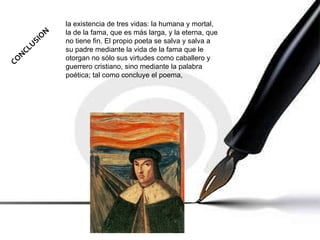 la existencia de tres vidas: la humana y mortal, la de la fama, que es más larga, y la eterna, que no tiene fin. El propio poeta se salva y salva a su padre mediante la vida de la fama que le otorgan no sólo sus virtudes como caballero y guerrero cristiano, sino mediante la palabra poética; tal como concluye el poema, CONCLUSION 