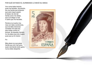 POR QUÉ ESTANDO ÉL DURMIENDO LO BESÓ SU AMIGA Vos come tistes traición, pues me heristes, durmiendo, de una herida que entiendo que será mayor pasión el deseo de otra tal herida como me distes, que no la llaga ni mal ni daño que me hecistes. Perdono la muerte mía; mas con tales condiciones, que de tales traiciones cometáis mil cada día; pero todas contra mí, porque, de aquesta manera, no me place que otro muera pues que yo lo merecí. Fin Más placer es que pesar herida que otro mal sana: quien durmiendo tanto gana, nunca debe despertar. 